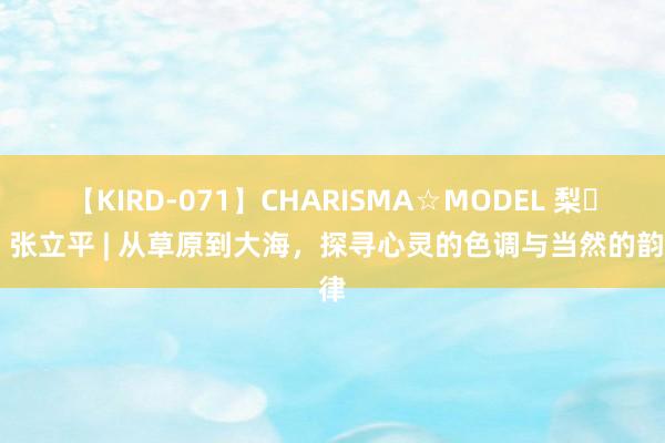 【KIRD-071】CHARISMA☆MODEL 梨々花 张立平 | 从草原到大海，探寻心灵的色调与当然的韵律