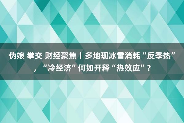 伪娘 拳交 财经聚焦丨多地现冰雪消耗“反季热”，“冷经济”何如开释“热效应”？