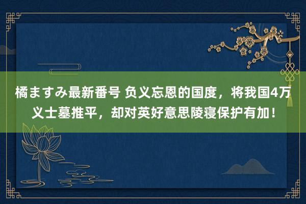 橘ますみ最新番号 负义忘恩的国度，将我国4万义士墓推平，却对英好意思陵寝保护有加！