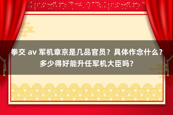 拳交 av 军机章京是几品官员？具体作念什么？多少得好能升任军机大臣吗？