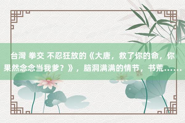 台灣 拳交 不忍狂放的《大唐，救了你的命，你果然念念当我爹？》，脑洞满满的情节，书荒……