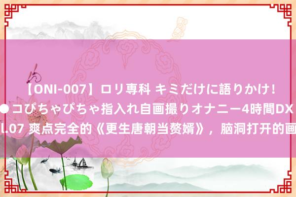 【ONI-007】ロリ専科 キミだけに語りかけ！ロリっ娘20人！オマ●コぴちゃぴちゃ指入れ自画撮りオナニー4時間DX vol.07 爽点完全的《更生唐朝当赘婿》，脑洞打开的画面，连气儿看完才过瘾！