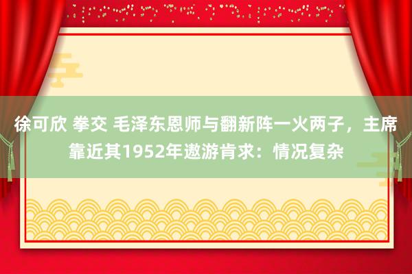 徐可欣 拳交 毛泽东恩师与翻新阵一火两子，主席靠近其1952年遨游肯求：情况复杂