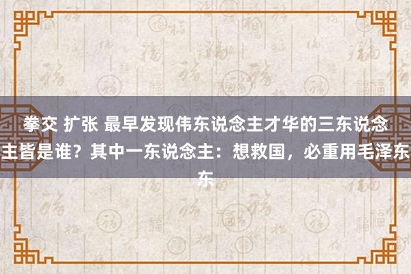 拳交 扩张 最早发现伟东说念主才华的三东说念主皆是谁？其中一东说念主：想救国，必重用毛泽东