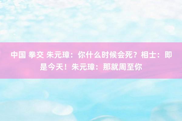 中国 拳交 朱元璋：你什么时候会死？相士：即是今天！朱元璋：那就周至你