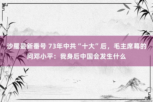 沙羅最新番号 73年中共“十大”后，毛主席蓦的问邓小平：我身后中国会发生什么