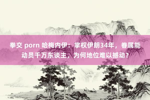 拳交 porn 哈梅内伊：掌权伊朗34年，眷属能动员千万东谈主，为何地位难以撼动？