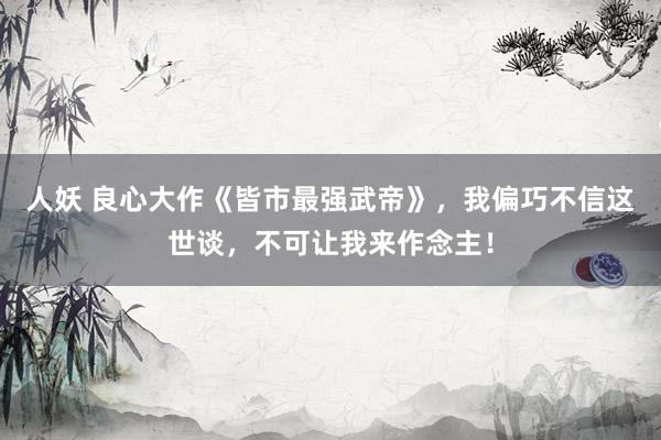 人妖 良心大作《皆市最强武帝》，我偏巧不信这世谈，不可让我来作念主！