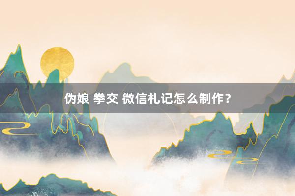 伪娘 拳交 微信札记怎么制作？