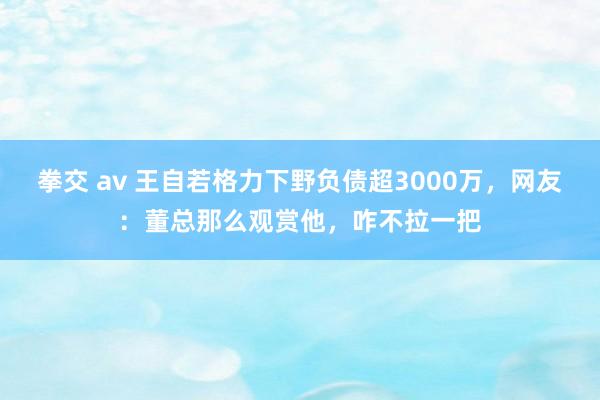 拳交 av 王自若格力下野负债超3000万，网友：董总那么观赏他，咋不拉一把