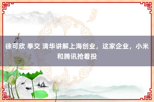 徐可欣 拳交 清华讲解上海创业，这家企业，小米和腾讯抢着投