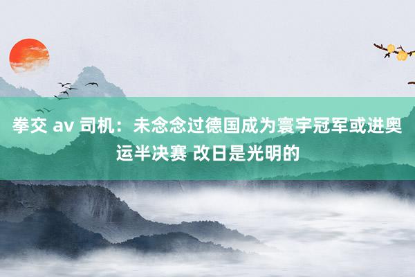 拳交 av 司机：未念念过德国成为寰宇冠军或进奥运半决赛 改日是光明的