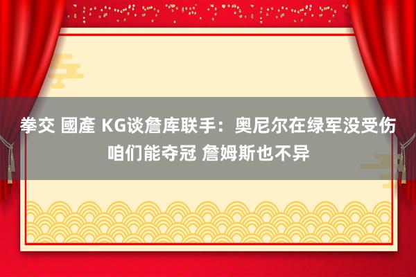 拳交 國產 KG谈詹库联手：奥尼尔在绿军没受伤咱们能夺冠 詹姆斯也不异