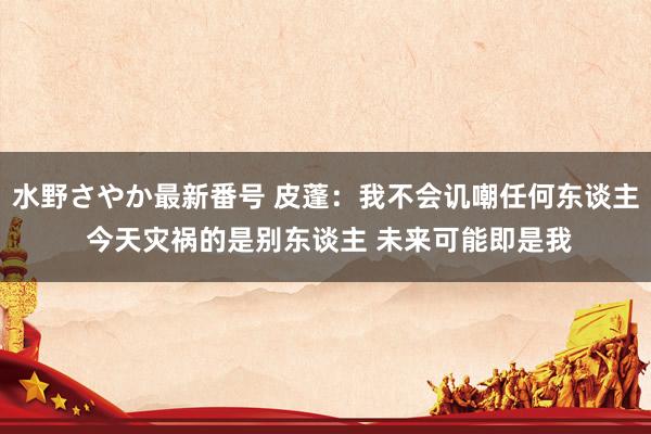 水野さやか最新番号 皮蓬：我不会讥嘲任何东谈主 今天灾祸的是别东谈主 未来可能即是我