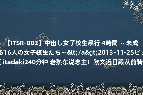 【ITSR-002】中出し女子校生暴行 4時間 ～未成熟なカラダを弄ばれる16人の女子校生たち～</a>2013-11-25ビッグモーカル&$頂 itadaki240分钟 老熟东说念主！欧文近日跟从前骑士&湖东说念主助教菲尔-汉迪全部覆按