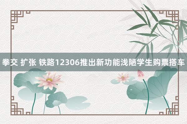 拳交 扩张 铁路12306推出新功能浅陋学生购票搭车