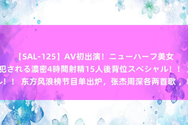 【SAL-125】AV初出演！ニューハーフ美女達が強烈バックで全員犯される濃密4時間射精15人後背位スペシャル！！ 东方风浪榜节目单出炉，张杰周深各两首歌 ，单依纯汪苏泷毛不易