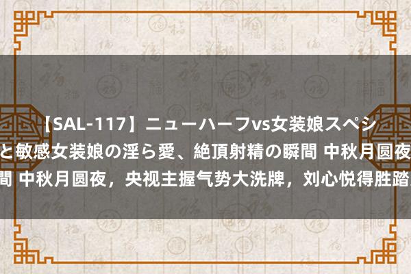 【SAL-117】ニューハーフvs女装娘スペシャル 猥褻ニューハーフと敏感女装娘の淫ら愛、絶頂射精の瞬間 中秋月圆夜，央视主握气势大洗牌，刘心悦得胜踏进主握天团！