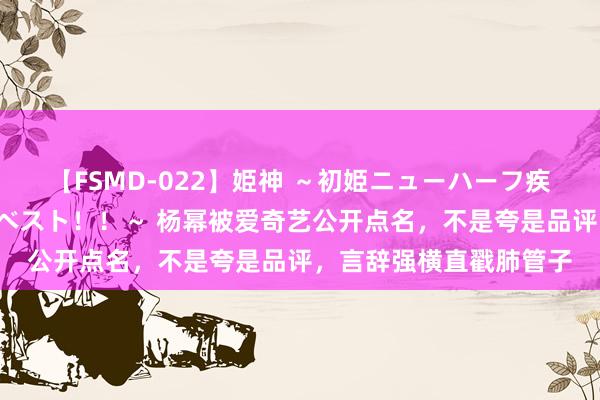 【FSMD-022】姫神 ～初姫ニューハーフ疾風怒濤の初撮り4時間ベスト！！～ 杨幂被爱奇艺公开点名，不是夸是品评，言辞强横直戳肺管子