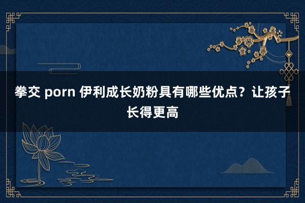 拳交 porn 伊利成长奶粉具有哪些优点？让孩子长得更高