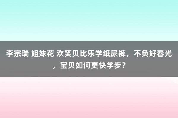 李宗瑞 姐妹花 欢笑贝比乐学纸尿裤，不负好春光，宝贝如何更快学步？