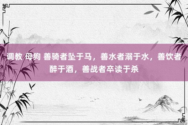 调教 母狗 善骑者坠于马，善水者溺于水，善饮者醉于酒，善战者卒读于杀