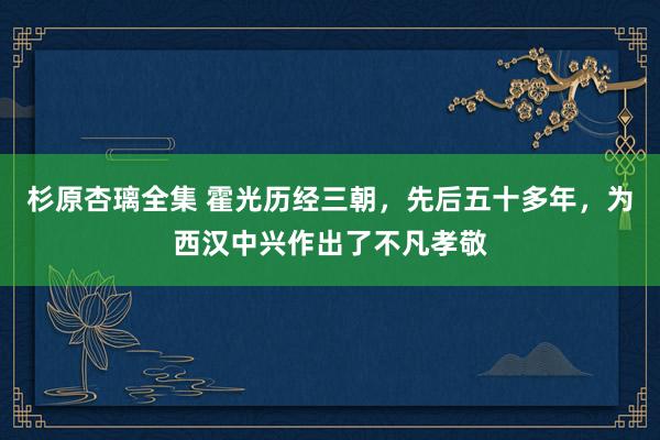 杉原杏璃全集 霍光历经三朝，先后五十多年，为西汉中兴作出了不凡孝敬