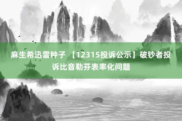 麻生希迅雷种子 【12315投诉公示】破钞者投诉比音勒芬表率化问题