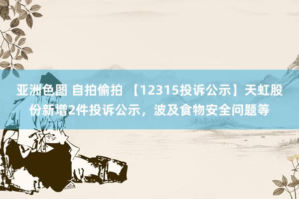 亚洲色图 自拍偷拍 【12315投诉公示】天虹股份新增2件投诉公示，波及食物安全问题等