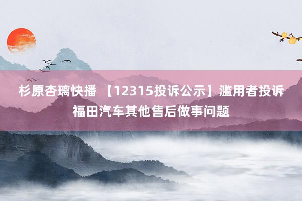 杉原杏璃快播 【12315投诉公示】滥用者投诉福田汽车其他售后做事问题