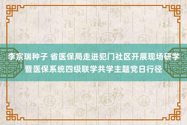 李宗瑞种子 省医保局走进犯门社区开展现场研学暨医保系统四级联学共学主题党日行径