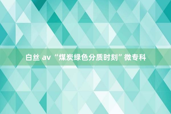 白丝 av “煤炭绿色分质时刻”微专科