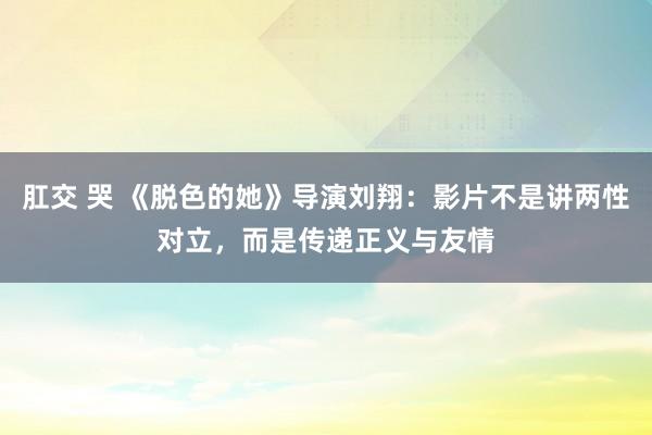 肛交 哭 《脱色的她》导演刘翔：影片不是讲两性对立，而是传递正义与友情