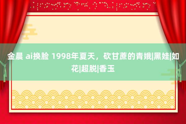 金晨 ai换脸 1998年夏天，砍甘蔗的青娥|黑娃|如花|超脱|香玉