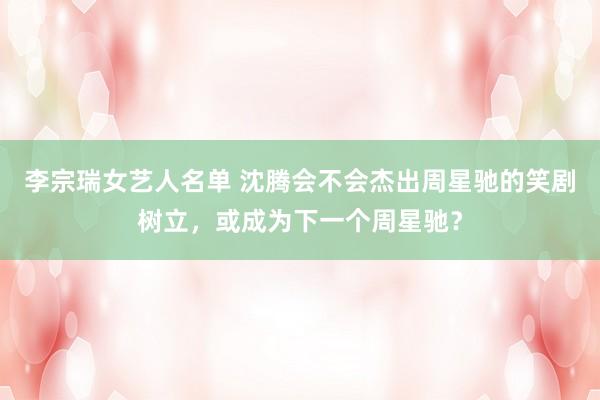 李宗瑞女艺人名单 沈腾会不会杰出周星驰的笑剧树立，或成为下一个周星驰？