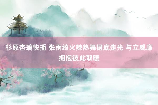 杉原杏璃快播 张雨绮火辣热舞裙底走光 与立威廉拥抱彼此取暖