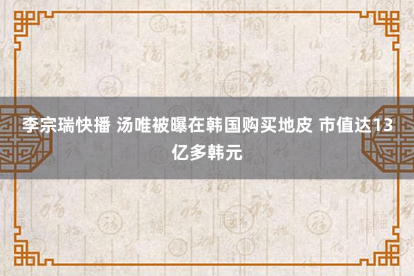 李宗瑞快播 汤唯被曝在韩国购买地皮 市值达13亿多韩元