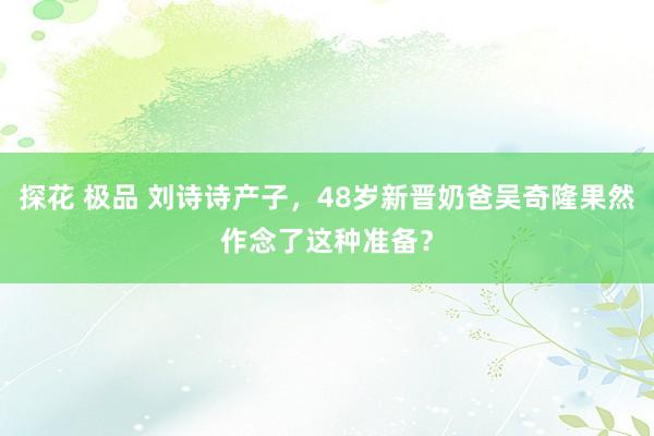 探花 极品 刘诗诗产子，48岁新晋奶爸吴奇隆果然作念了这种准备？