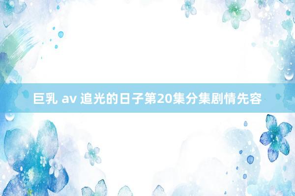 巨乳 av 追光的日子第20集分集剧情先容