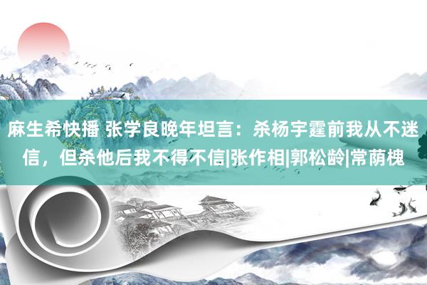 麻生希快播 张学良晚年坦言：杀杨宇霆前我从不迷信，但杀他后我不得不信|张作相|郭松龄|常荫槐