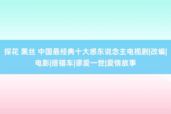 探花 黑丝 中国最经典十大感东说念主电视剧|改编|电影|搭错车|谬爱一世|爱情故事