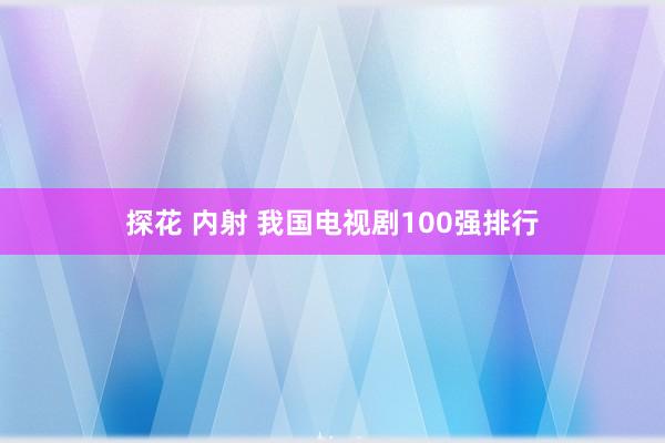 探花 内射 我国电视剧100强排行