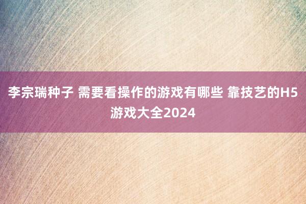 李宗瑞种子 需要看操作的游戏有哪些 靠技艺的H5游戏大全2024