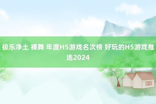 极乐净土 裸舞 年度H5游戏名次榜 好玩的H5游戏推选2024