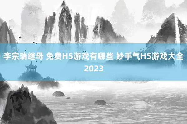 李宗瑞继母 免费H5游戏有哪些 妙手气H5游戏大全2023