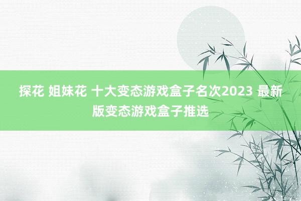 探花 姐妹花 十大变态游戏盒子名次2023 最新版变态游戏盒子推选