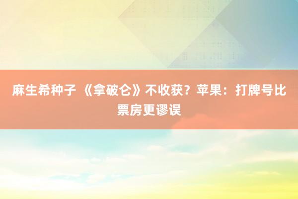 麻生希种子 《拿破仑》不收获？苹果：打牌号比票房更谬误