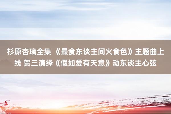 杉原杏璃全集 《最食东谈主间火食色》主题曲上线 贺三演绎《假如爱有天意》动东谈主心弦