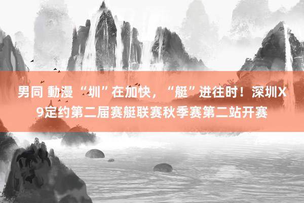 男同 動漫 “圳”在加快，“艇”进往时！深圳X9定约第二届赛艇联赛秋季赛第二站开赛