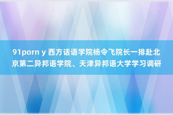 91porn y 西方话语学院杨令飞院长一排赴北京第二异邦语学院、天津异邦语大学学习调研